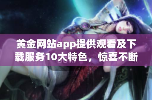 黄金网站app提供观看及下载服务10大特色，惊喜不断！