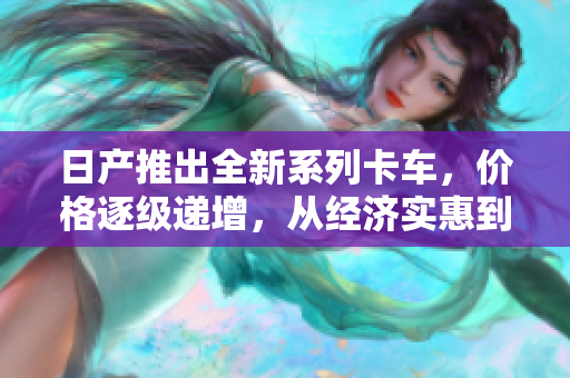 日产推出全新系列卡车，价格逐级递增，从经济实惠到高端奢华皆有所体现