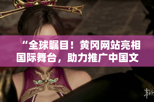 “全球瞩目！黄冈网站亮相国际舞台，助力推广中国文化”