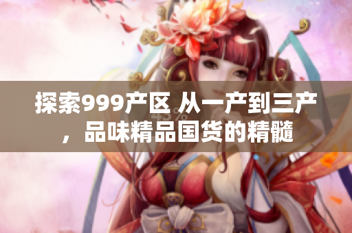 探索999产区 从一产到三产，品味精品国货的精髓