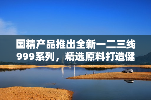 国精产品推出全新一二三线999系列，精选原料打造健康生活新选择