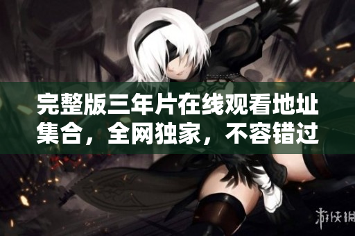 完整版三年片在线观看地址集合，全网独家，不容错过！