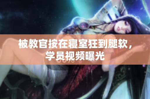 被教官按在寝室狂到腿软，学员视频曝光