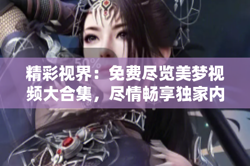 精彩视界：免费尽览美梦视频大合集，尽情畅享独家内容