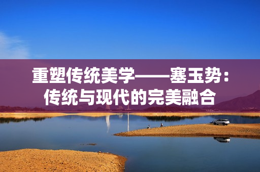 重塑传统美学——塞玉势：传统与现代的完美融合