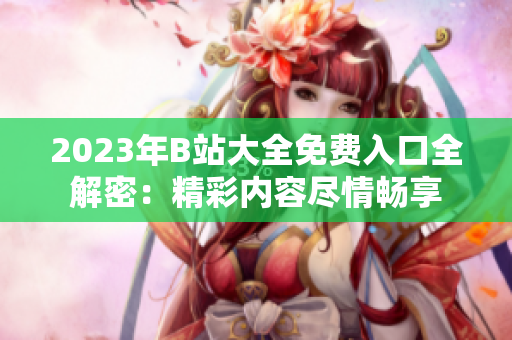 2023年B站大全免费入口全解密：精彩内容尽情畅享