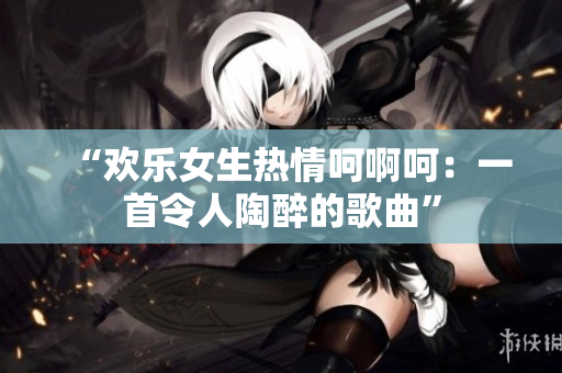 “欢乐女生热情呵啊呵：一首令人陶醉的歌曲”