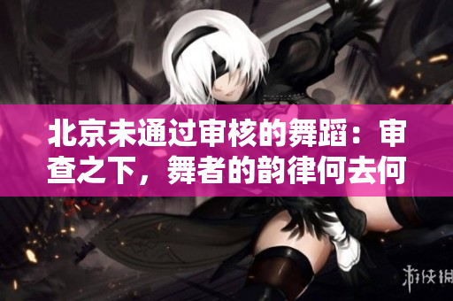 北京未通过审核的舞蹈：审查之下，舞者的韵律何去何从？