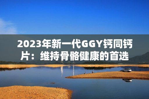 2023年新一代GGY钙同钙片：维持骨骼健康的首选