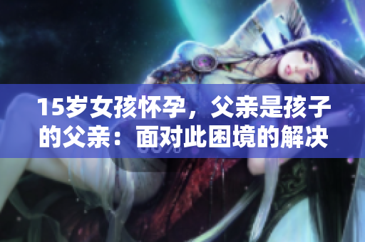 15岁女孩怀孕，父亲是孩子的父亲：面对此困境的解决之道
