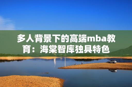 多人背景下的高端mba教育：海棠智库独具特色