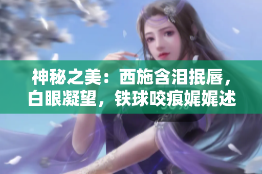 神秘之美：西施含泪抿唇，白眼凝望，铁球咬痕娓娓述说