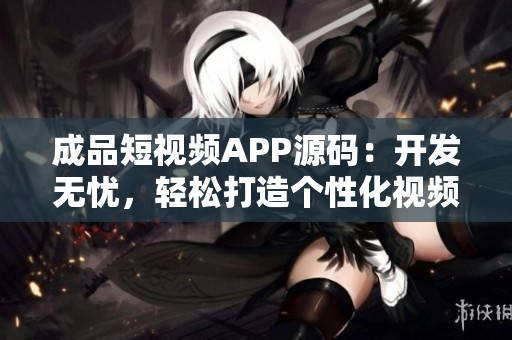 成品短视频APP源码：开发无忧，轻松打造个性化视频平台