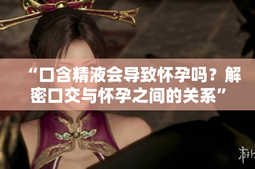 “口含精液会导致怀孕吗？解密口交与怀孕之间的关系”