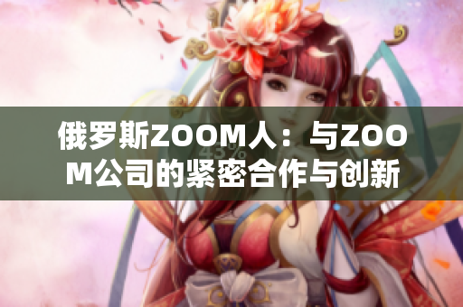 俄罗斯ZOOM人：与ZOOM公司的紧密合作与创新