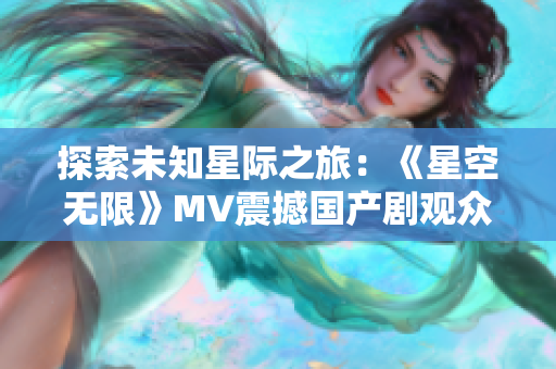 探索未知星际之旅：《星空无限》MV震撼国产剧观众