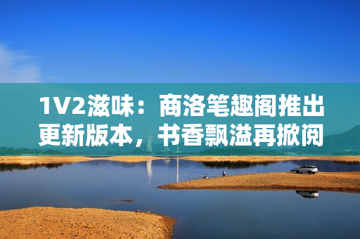 1V2滋味：商洛笔趣阁推出更新版本，书香飘溢再掀阅读热潮