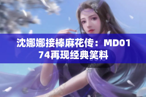 沈娜娜接棒麻花传：MD0174再现经典笑料