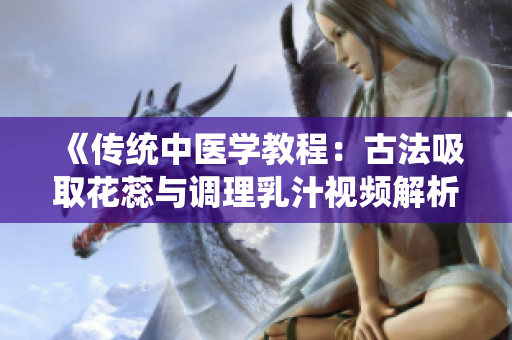 《传统中医学教程：古法吸取花蕊与调理乳汁视频解析》