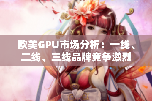 欧美GPU市场分析：一线、二线、三线品牌竞争激烈