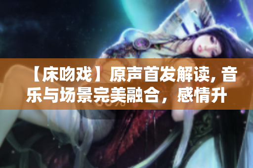 【床吻戏】原声首发解读, 音乐与场景完美融合，感情升华至极致