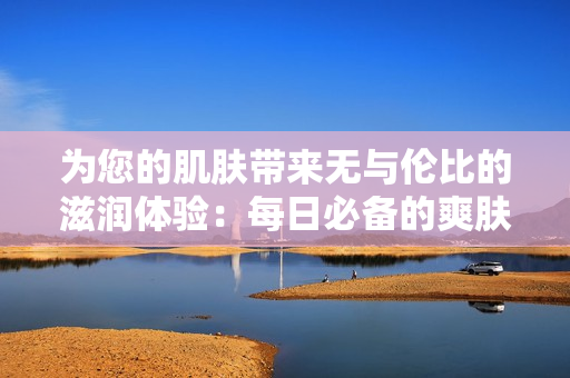 为您的肌肤带来无与伦比的滋润体验：每日必备的爽肤水