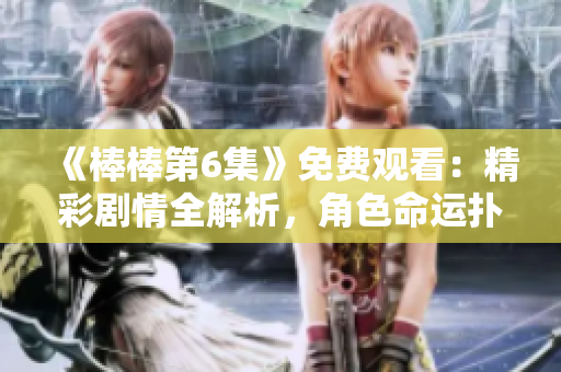 《棒棒第6集》免费观看：精彩剧情全解析，角色命运扑朔迷离