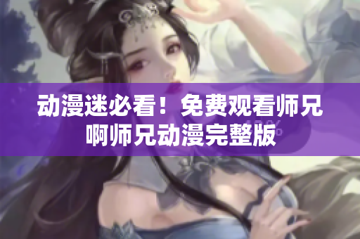 动漫迷必看！免费观看师兄啊师兄动漫完整版