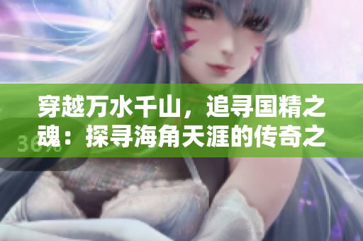 穿越万水千山，追寻国精之魂：探寻海角天涯的传奇之旅
