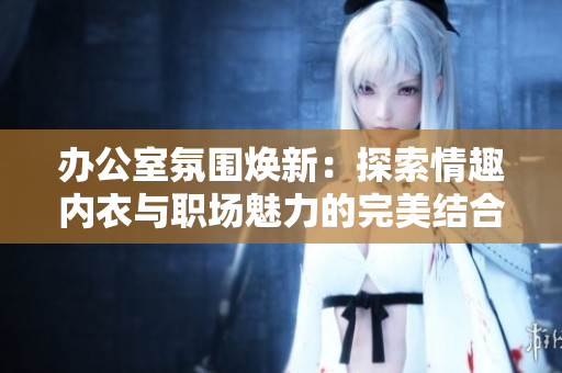 办公室氛围焕新：探索情趣内衣与职场魅力的完美结合