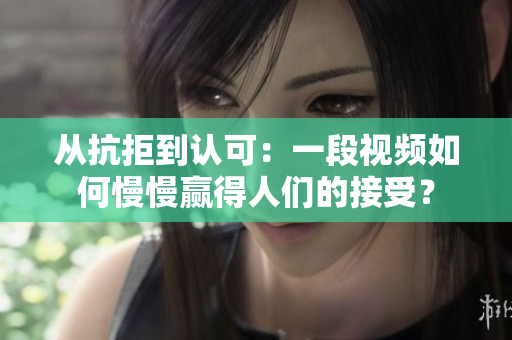 从抗拒到认可：一段视频如何慢慢赢得人们的接受？