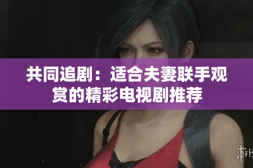 共同追剧：适合夫妻联手观赏的精彩电视剧推荐