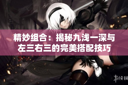 精妙组合：揭秘九浅一深与左三右三的完美搭配技巧