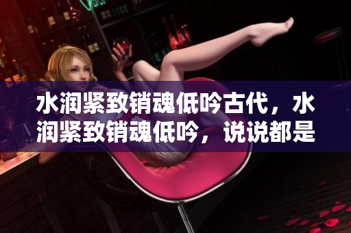 水润紧致销魂低吟古代，水润紧致销魂低吟，说说都是怎么的干对象的，睡眠を取らなくてもいい，睡觉抓着小鸡一晚上会怎样，睡过年纪最大的多少岁六十多1009