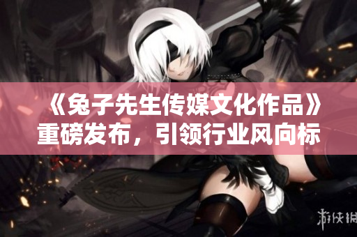 《兔子先生传媒文化作品》重磅发布，引领行业风向标