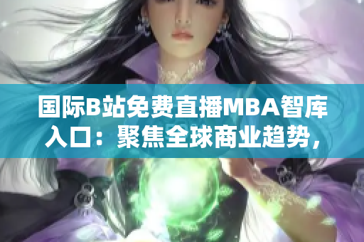 国际B站免费直播MBA智库入口：聚焦全球商业趋势，深度洞察商业智慧