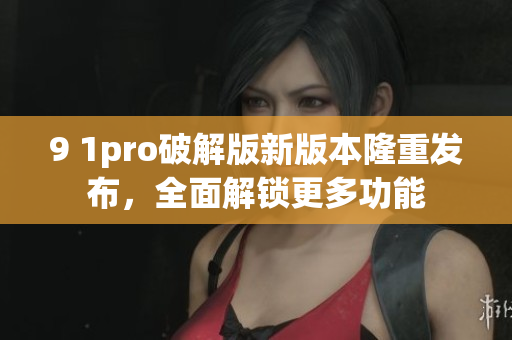 9 1pro破解版新版本隆重发布，全面解锁更多功能