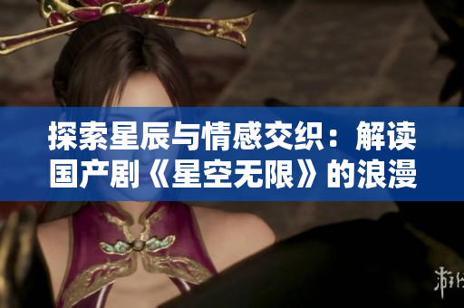 探索星辰与情感交织：解读国产剧《星空无限》的浪漫与科幻元素融合之旅