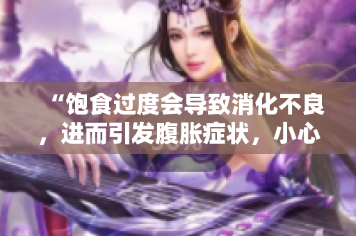 “饱食过度会导致消化不良，进而引发腹胀症状，小心肠胃烦恼！”