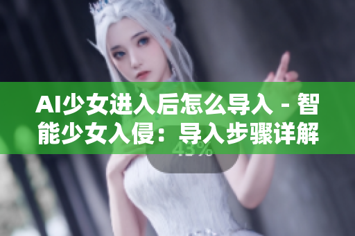 AI少女进入后怎么导入 - 智能少女入侵：导入步骤详解