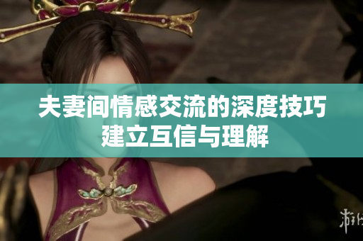 夫妻间情感交流的深度技巧 建立互信与理解
