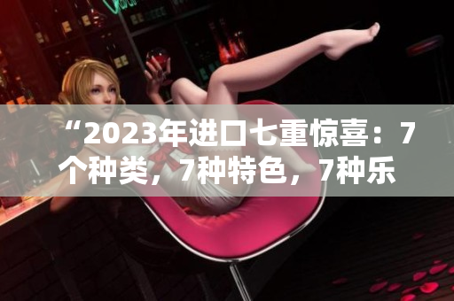 “2023年进口七重惊喜：7个种类，7种特色，7种乐趣！”