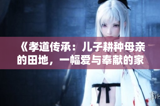 《孝道传承：儿子耕种母亲的田地，一幅爱与奉献的家庭画卷》
