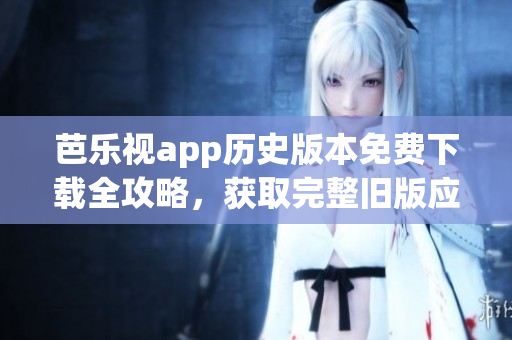 芭乐视app历史版本免费下载全攻略，获取完整旧版应用限时免费安装指南