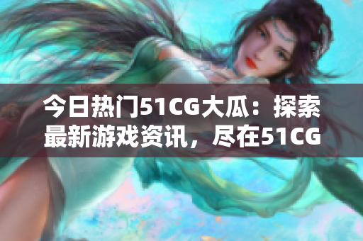 今日热门51CG大瓜：探索最新游戏资讯，尽在51CG热门页面