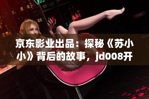 京东影业出品：探秘《苏小小》背后的故事，jd008开启全新电影传奇