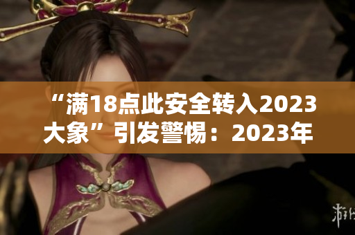 “满18点此安全转入2023 大象”引发警惕：2023年起安全要重点关注！