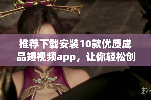 推荐下载安装10款优质成品短视频app，让你轻松创作并分享精彩瞬间