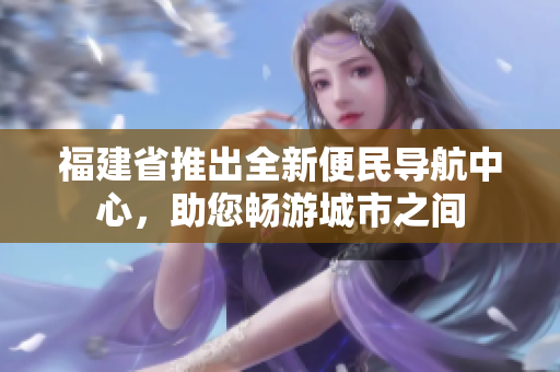 福建省推出全新便民导航中心，助您畅游城市之间