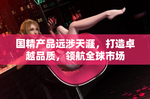 国精产品远涉天涯，打造卓越品质，领航全球市场